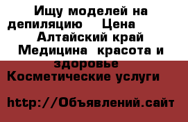 Ищу моделей на депиляцию  › Цена ­ 500 - Алтайский край Медицина, красота и здоровье » Косметические услуги   